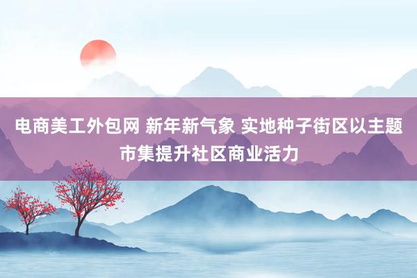 电商美工外包网 新年新气象 实地种子街区以主题市集提升社区商业活力