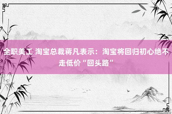 全职美工 淘宝总裁蒋凡表示：淘宝将回归初心绝不走低价“回头路”