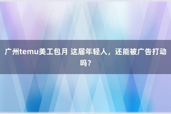 广州temu美工包月 这届年轻人，还能被广告打动吗？