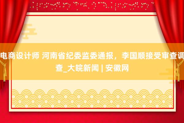 电商设计师 河南省纪委监委通报，李国顺接受审查调查_大皖新闻 | 安徽网