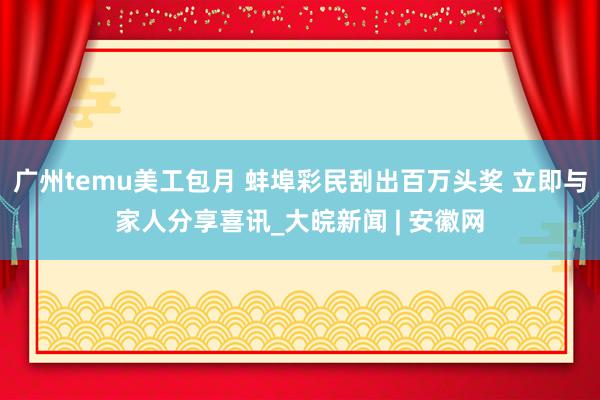 广州temu美工包月 蚌埠彩民刮出百万头奖 立即与家人分享喜讯_大皖新闻 | 安徽网