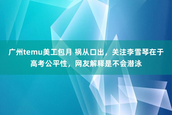 广州temu美工包月 祸从口出，关注李雪琴在于高考公平性，网友解释是不会潜泳