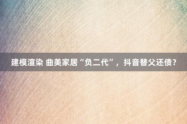 建模渲染 曲美家居“负二代”，抖音替父还债？