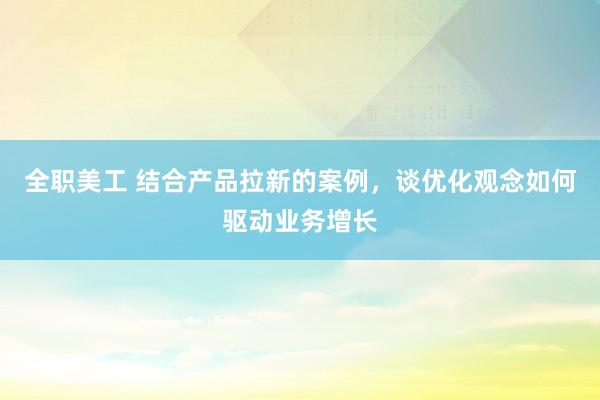 全职美工 结合产品拉新的案例，谈优化观念如何驱动业务增长