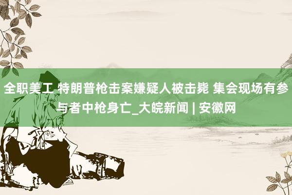 全职美工 特朗普枪击案嫌疑人被击毙 集会现场有参与者中枪身亡_大皖新闻 | 安徽网