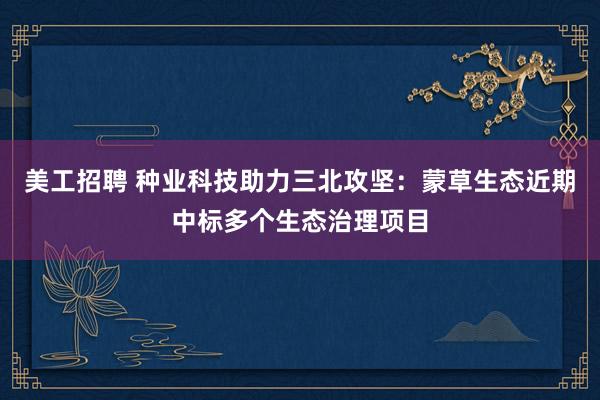 美工招聘 种业科技助力三北攻坚：蒙草生态近期中标多个生态治理项目