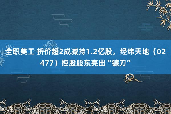 全职美工 折价超2成减持1.2亿股，经纬天地（02477）控股股东亮出“镰刀”