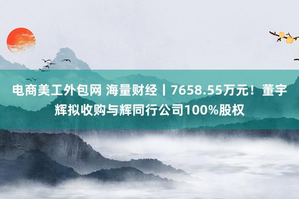 电商美工外包网 海量财经丨7658.55万元！董宇辉拟收购与辉同行公司100%股权