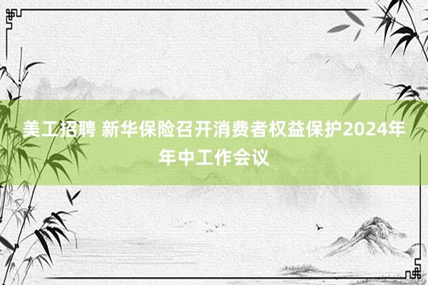 美工招聘 新华保险召开消费者权益保护2024年年中工作会议