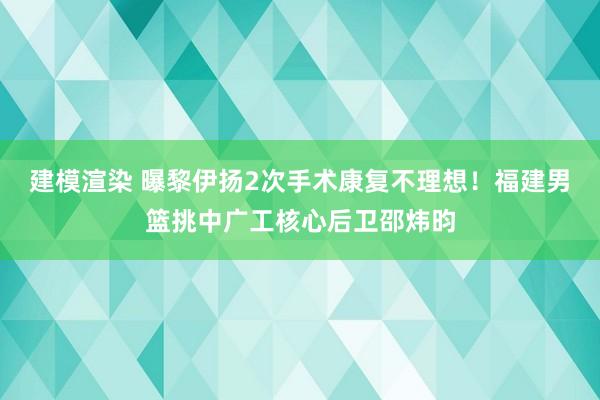 建模渲染 曝黎伊扬2次手术康复不理想！福建男篮挑中广工核心后卫邵炜昀