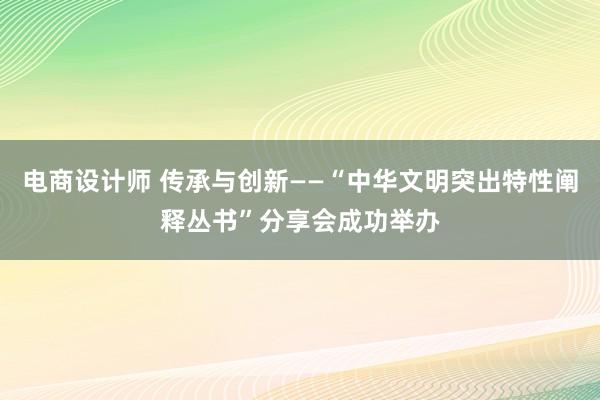 电商设计师 传承与创新——“中华文明突出特性阐释丛书”分享会成功举办