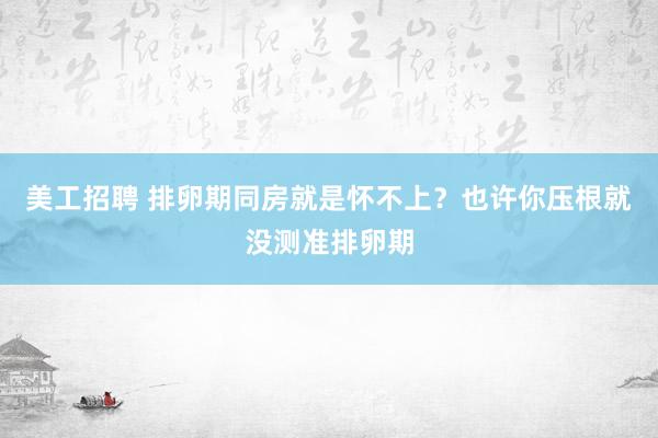 美工招聘 排卵期同房就是怀不上？也许你压根就没测准排卵期