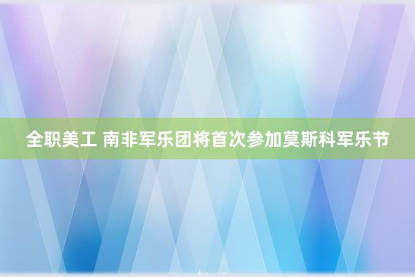 全职美工 南非军乐团将首次参加莫斯科军乐节