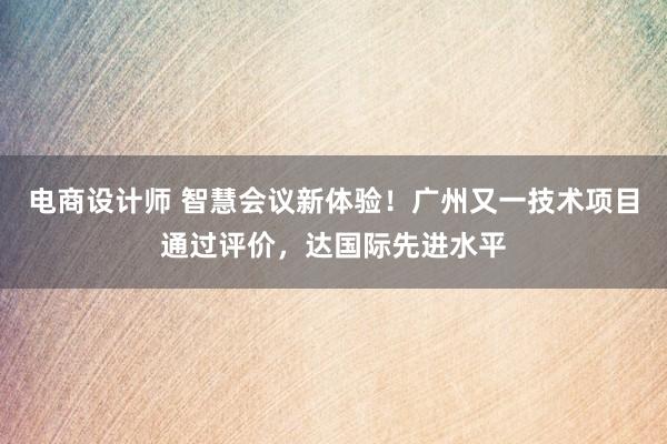 电商设计师 智慧会议新体验！广州又一技术项目通过评价，达国际先进水平