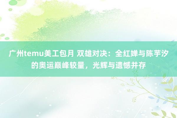 广州temu美工包月 双雄对决：全红婵与陈芋汐的奥运巅峰较量，光辉与遗憾并存