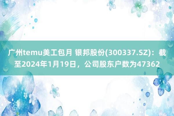 广州temu美工包月 银邦股份(300337.SZ)：截至2024年1月19日，公司股东户数为47362