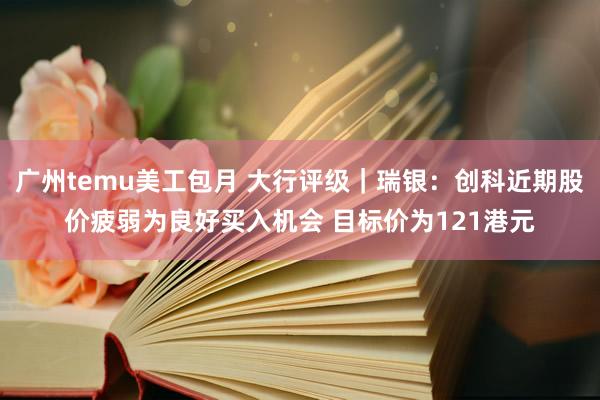 广州temu美工包月 大行评级｜瑞银：创科近期股价疲弱为良好买入机会 目标价为121港元