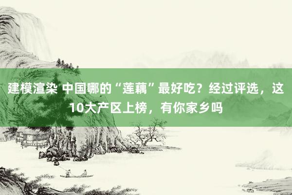 建模渲染 中国哪的“莲藕”最好吃？经过评选，这10大产区上榜，有你家乡吗