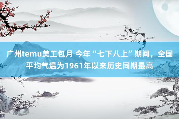 广州temu美工包月 今年“七下八上”期间，全国平均气温为1961年以来历史同期最高