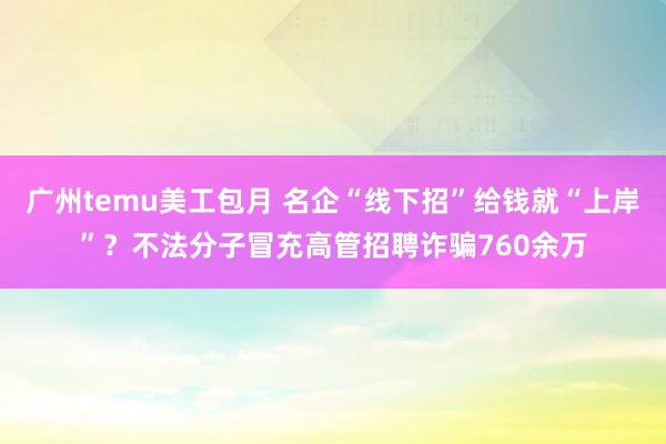 广州temu美工包月 名企“线下招”给钱就“上岸”？不法分子冒充高管招聘诈骗760余万