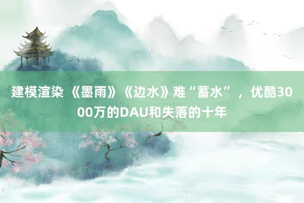 建模渲染 《墨雨》《边水》难“蓄水” ，优酷3000万的DAU和失落的十年