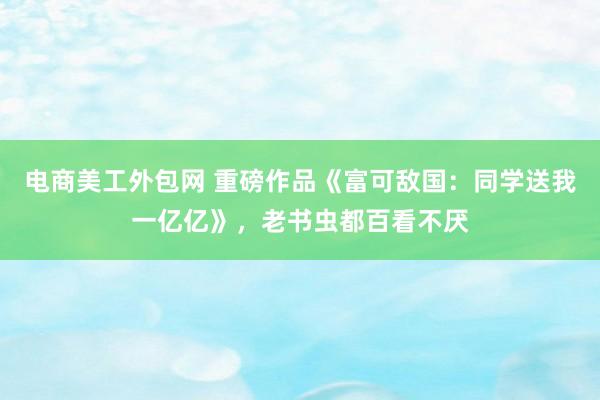 电商美工外包网 重磅作品《富可敌国：同学送我一亿亿》，老书虫都百看不厌