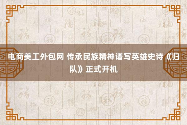 电商美工外包网 传承民族精神谱写英雄史诗《归队》正式开机