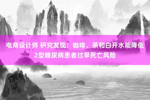 电商设计师 研究发现：咖啡、茶和白开水能降低2型糖尿病患者过早死亡风险